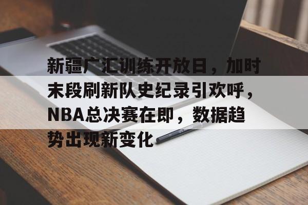 新疆广汇训练开放日，加时末段刷新队史纪录引欢呼，NBA总决赛在即，数据趋势出现新变化